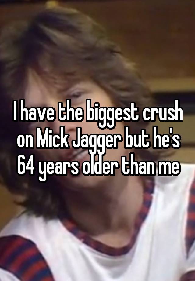 I have the biggest crush on Mick Jagger but he's 64 years older than me