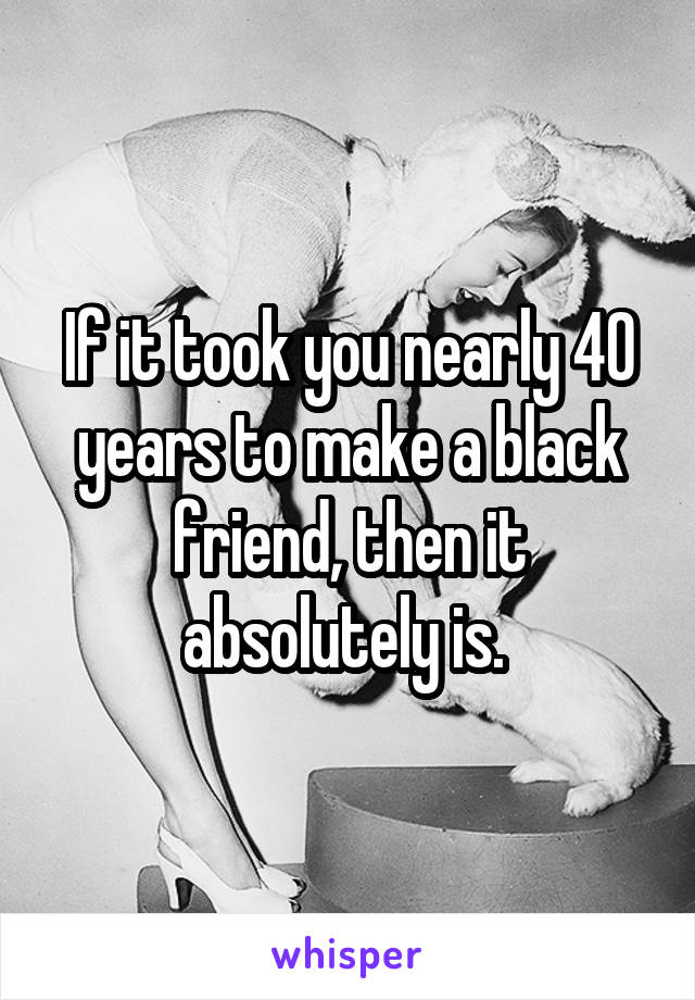 If it took you nearly 40 years to make a black friend, then it absolutely is. 