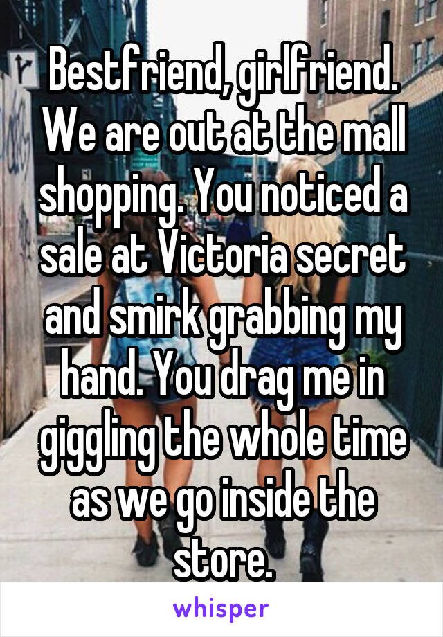 Bestfriend, girlfriend. We are out at the mall shopping. You noticed a sale at Victoria secret and smirk grabbing my hand. You drag me in giggling the whole time as we go inside the store.