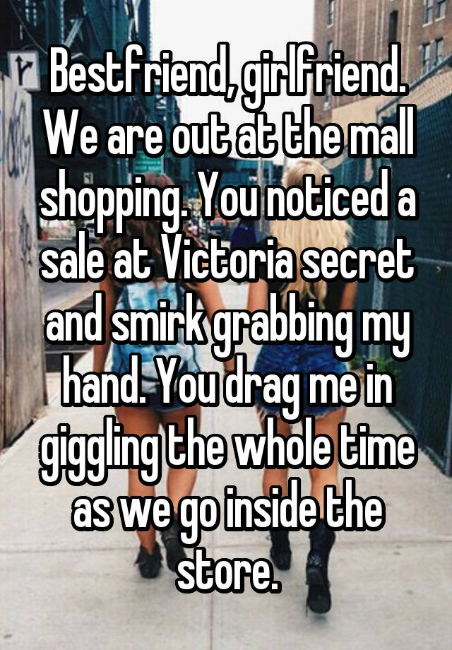 Bestfriend, girlfriend. We are out at the mall shopping. You noticed a sale at Victoria secret and smirk grabbing my hand. You drag me in giggling the whole time as we go inside the store.