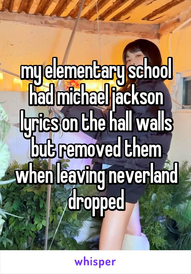 my elementary school had michael jackson lyrics on the hall walls but removed them when leaving neverland dropped