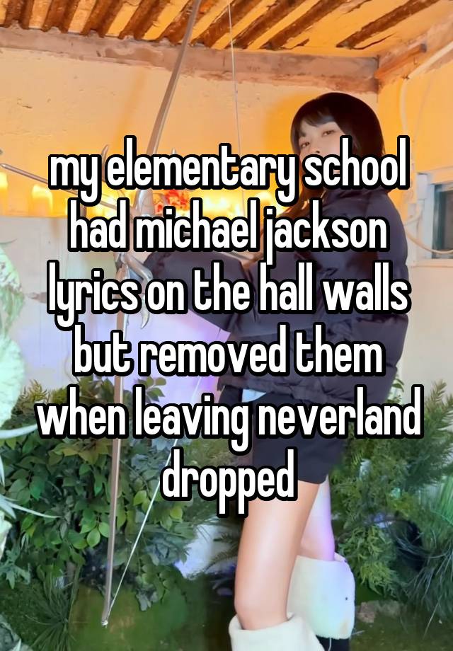 my elementary school had michael jackson lyrics on the hall walls but removed them when leaving neverland dropped