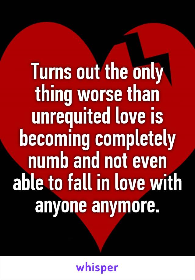 Turns out the only thing worse than unrequited love is becoming completely numb and not even able to fall in love with anyone anymore.