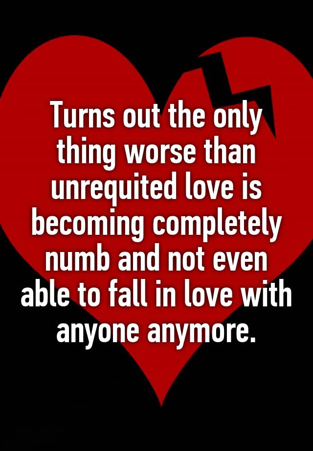 Turns out the only thing worse than unrequited love is becoming completely numb and not even able to fall in love with anyone anymore.