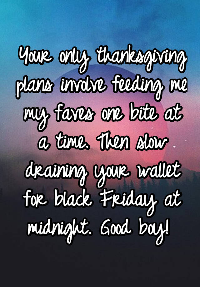 Your only thanksgiving plans involve feeding me my faves one bite at a time. Then slow draining your wallet for black Friday at midnight. Good boy! 