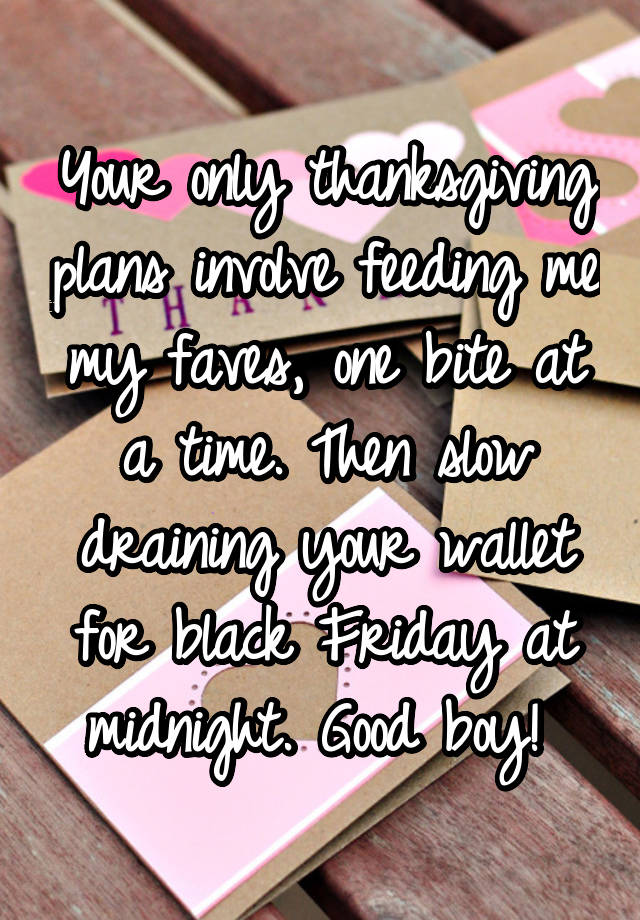 Your only thanksgiving plans involve feeding me my faves, one bite at a time. Then slow draining your wallet for black Friday at midnight. Good boy! 