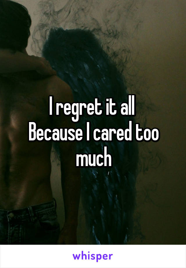 I regret it all 
Because I cared too much