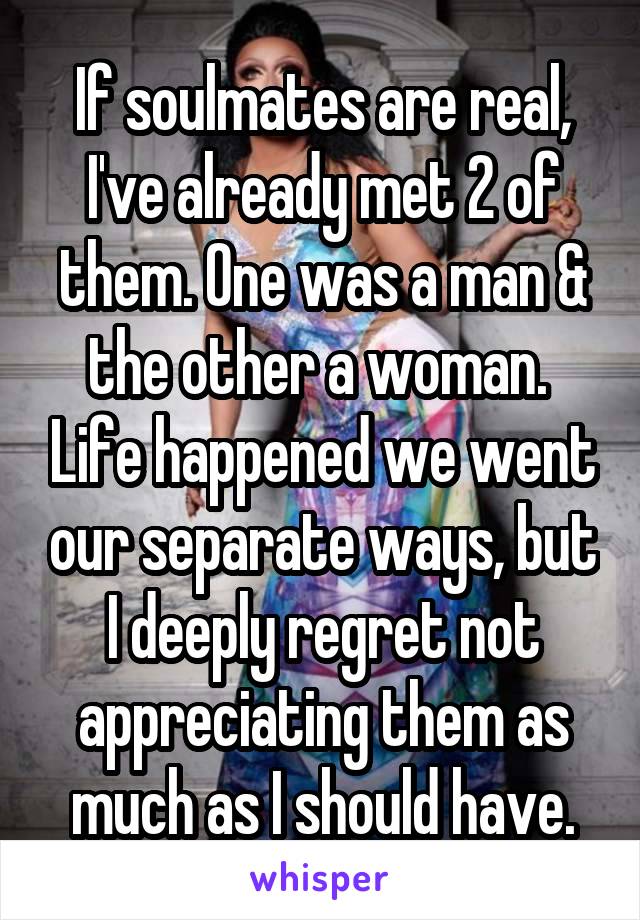 If soulmates are real, I've already met 2 of them. One was a man & the other a woman.  Life happened we went our separate ways, but I deeply regret not appreciating them as much as I should have.