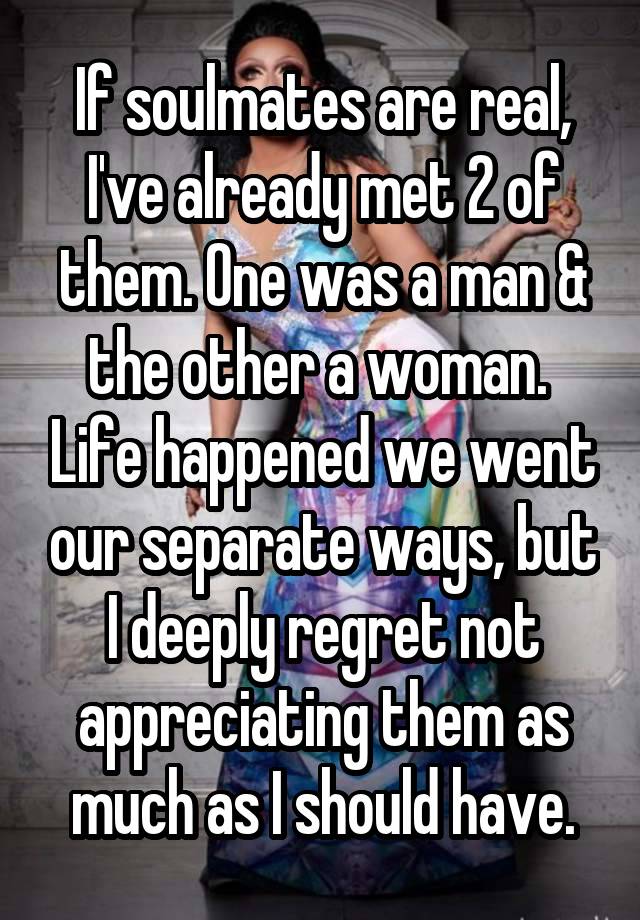 If soulmates are real, I've already met 2 of them. One was a man & the other a woman.  Life happened we went our separate ways, but I deeply regret not appreciating them as much as I should have.