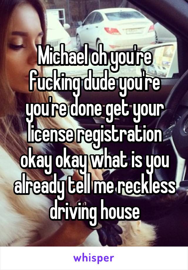 Michael oh you're fucking dude you're you're done get your license registration okay okay what is you already tell me reckless driving house