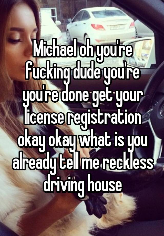 Michael oh you're fucking dude you're you're done get your license registration okay okay what is you already tell me reckless driving house