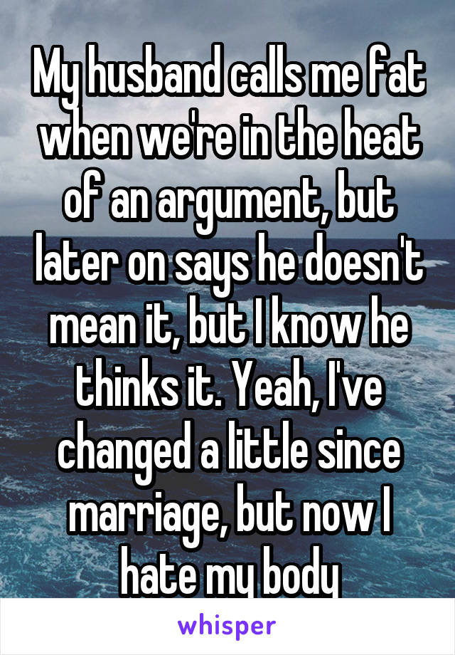 My husband calls me fat when we're in the heat of an argument, but later on says he doesn't mean it, but I know he thinks it. Yeah, I've changed a little since marriage, but now I hate my body