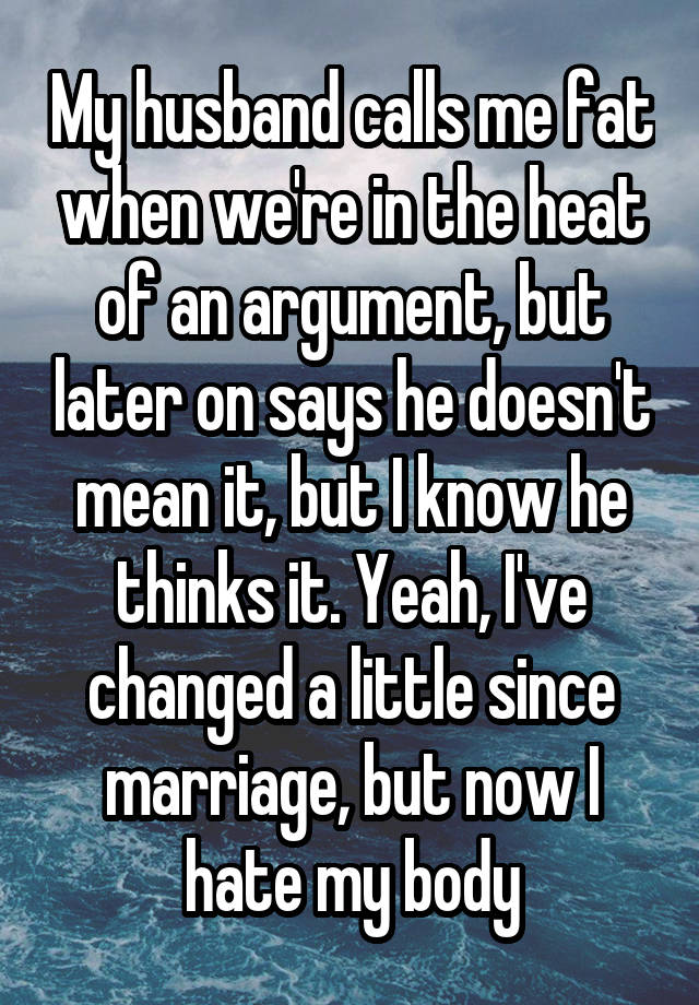 My husband calls me fat when we're in the heat of an argument, but later on says he doesn't mean it, but I know he thinks it. Yeah, I've changed a little since marriage, but now I hate my body