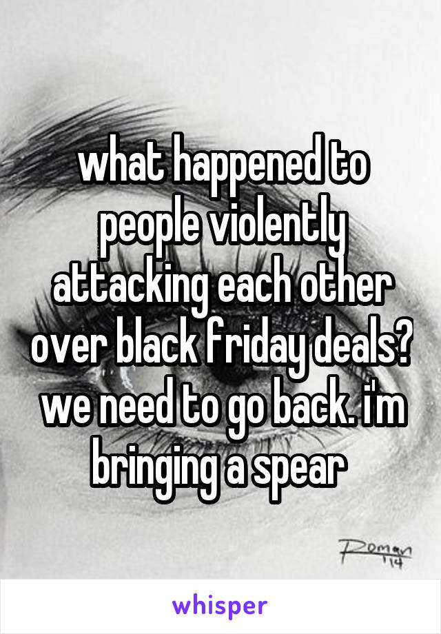 what happened to people violently attacking each other over black friday deals? we need to go back. i'm bringing a spear 