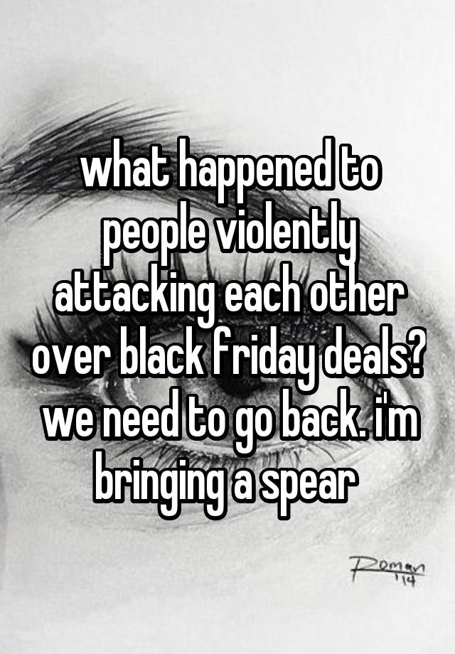 what happened to people violently attacking each other over black friday deals? we need to go back. i'm bringing a spear 