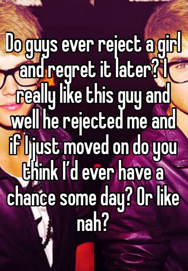 Do guys ever reject a girl and regret it later? I really like this guy and well he rejected me and if I just moved on do you think I’d ever have a chance some day? Or like nah?