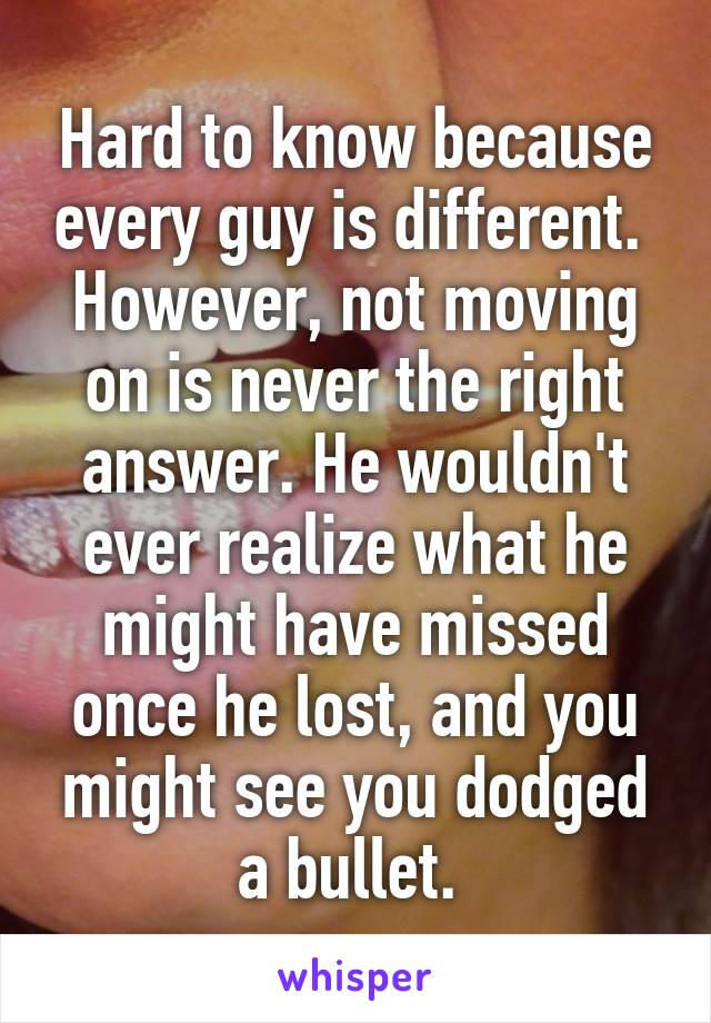 Hard to know because every guy is different. 
However, not moving on is never the right answer. He wouldn't ever realize what he might have missed once he lost, and you might see you dodged a bullet. 