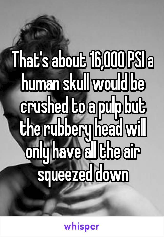 That's about 16,000 PSI a human skull would be crushed to a pulp but the rubbery head will only have all the air squeezed down