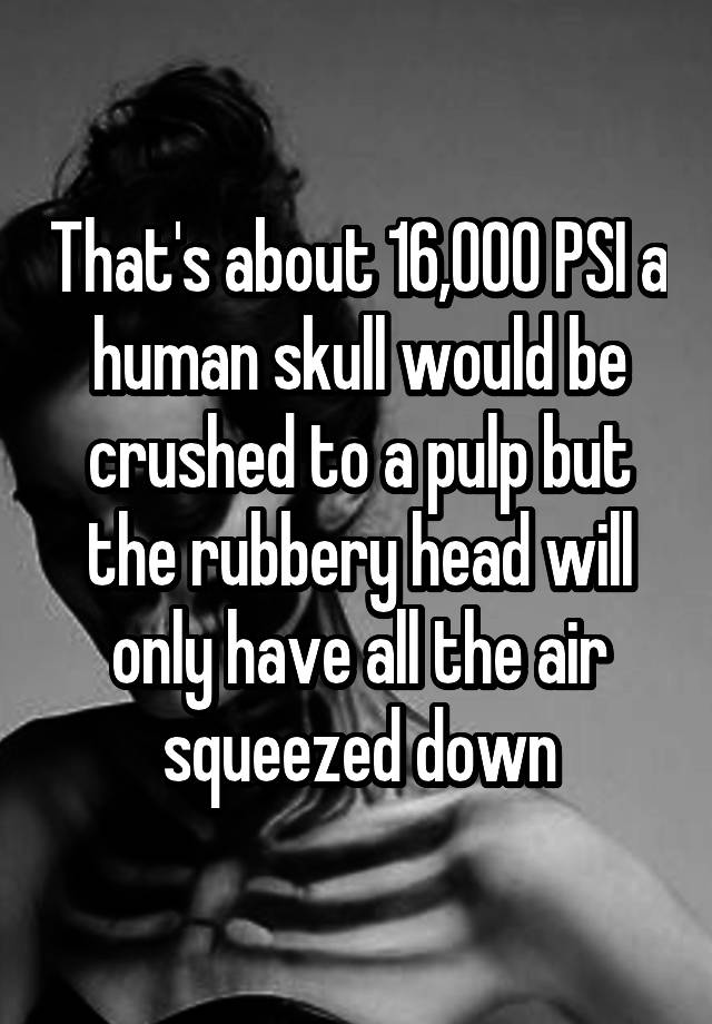 That's about 16,000 PSI a human skull would be crushed to a pulp but the rubbery head will only have all the air squeezed down