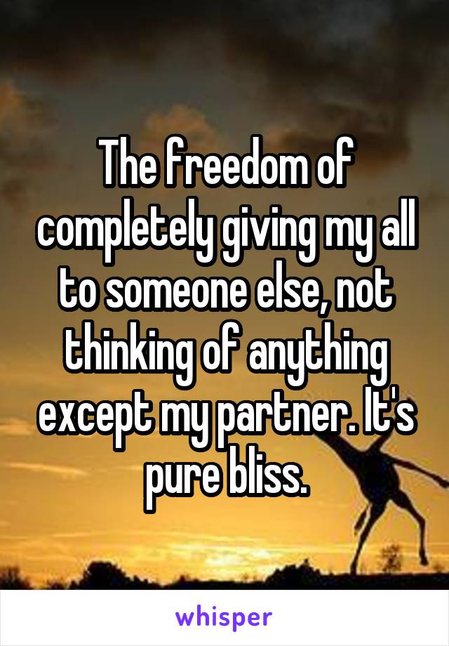 The freedom of completely giving my all to someone else, not thinking of anything except my partner. It's pure bliss.