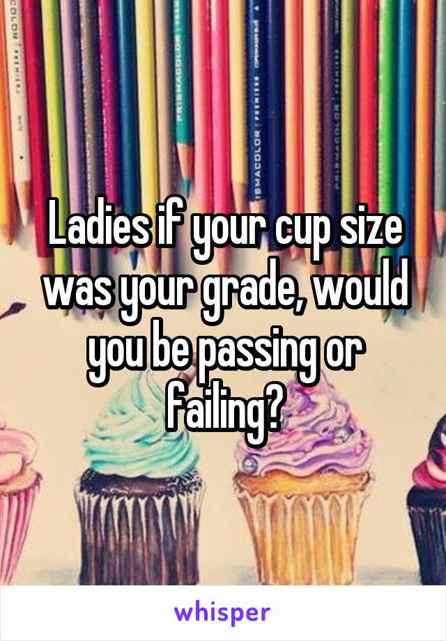 Ladies if your cup size was your grade, would you be passing or failing?