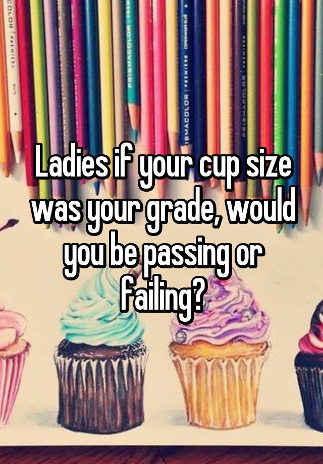 Ladies if your cup size was your grade, would you be passing or failing?