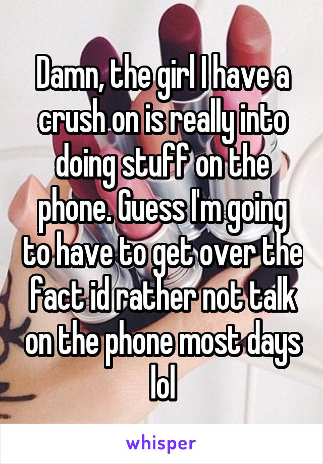 Damn, the girl I have a crush on is really into doing stuff on the phone. Guess I'm going to have to get over the fact id rather not talk on the phone most days lol