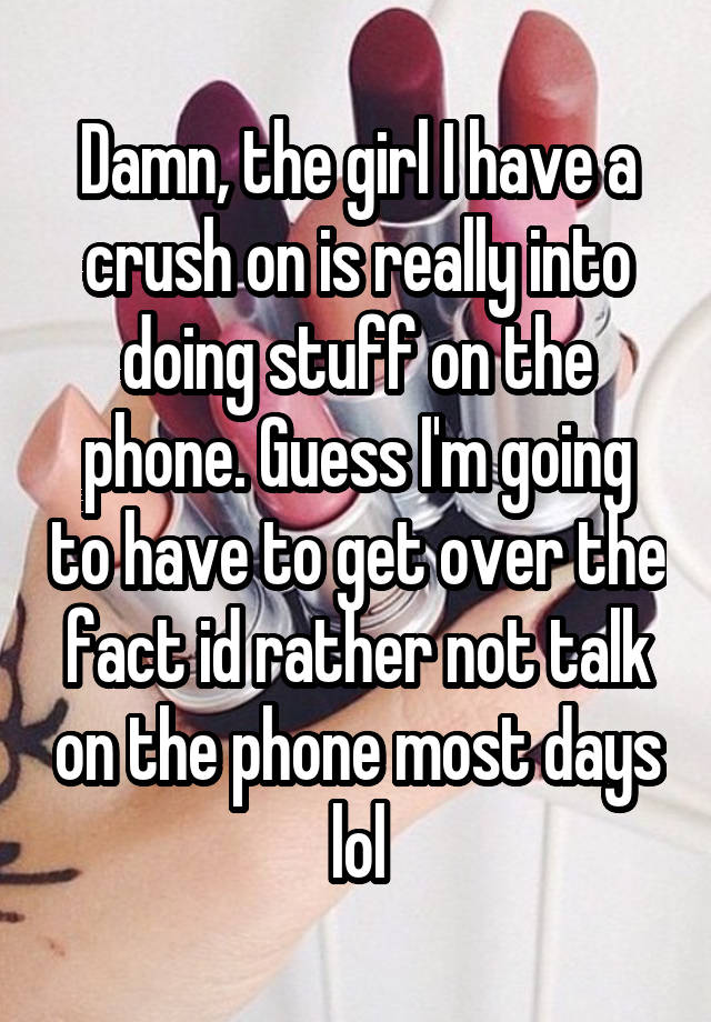 Damn, the girl I have a crush on is really into doing stuff on the phone. Guess I'm going to have to get over the fact id rather not talk on the phone most days lol