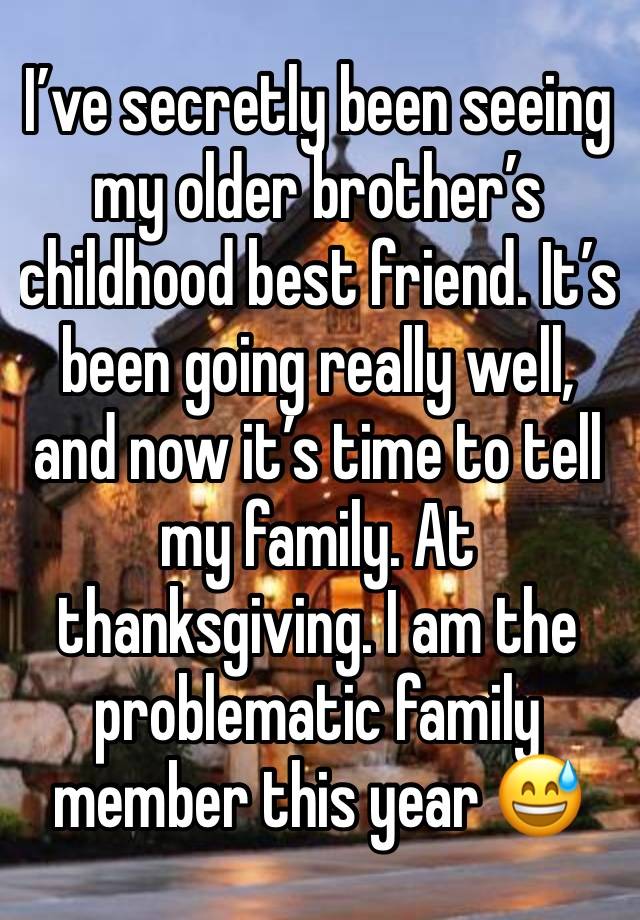 I’ve secretly been seeing my older brother’s childhood best friend. It’s been going really well, and now it’s time to tell my family. At thanksgiving. I am the problematic family member this year 😅