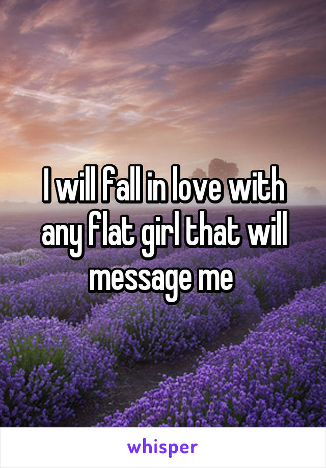 I will fall in love with any flat girl that will message me 