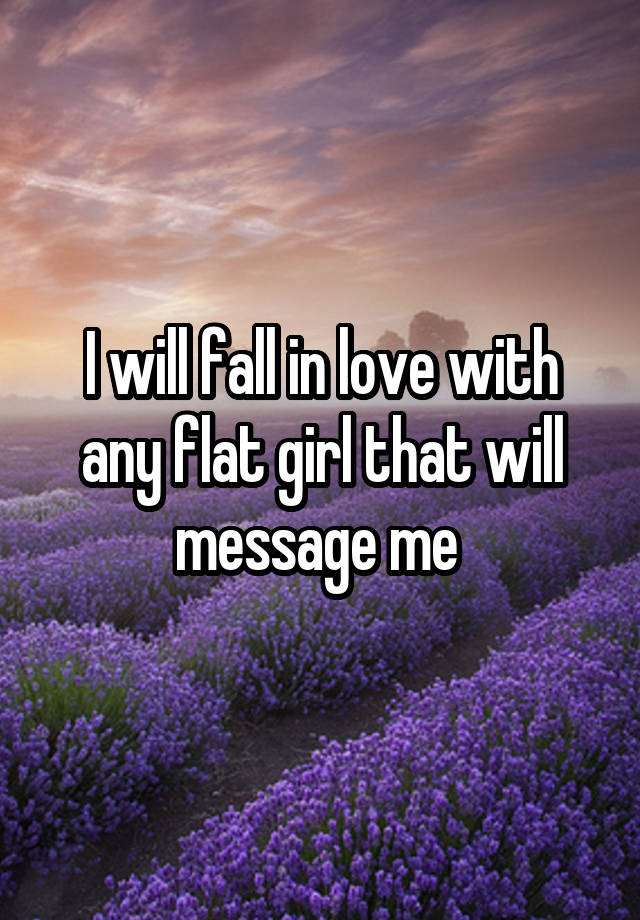 I will fall in love with any flat girl that will message me 