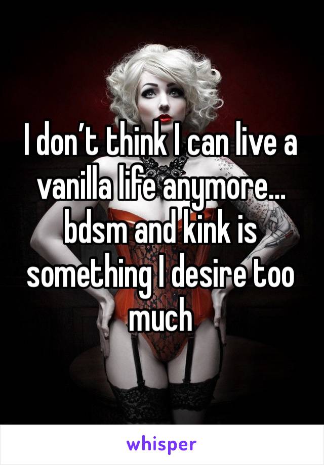 I don’t think I can live a vanilla life anymore…bdsm and kink is something I desire too much