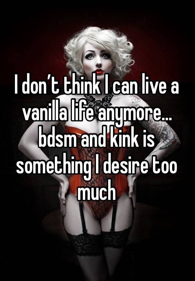 I don’t think I can live a vanilla life anymore…bdsm and kink is something I desire too much