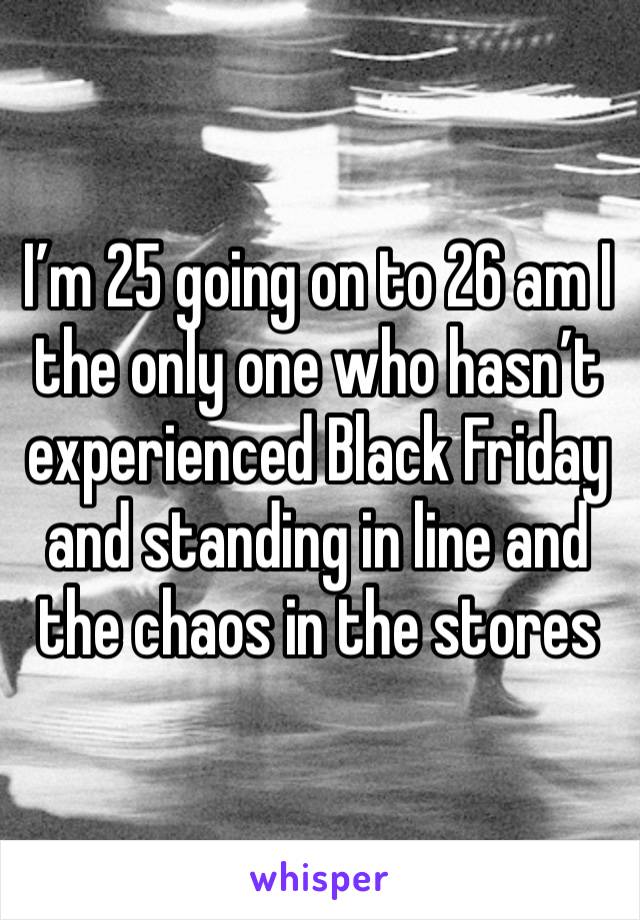 I’m 25 going on to 26 am I the only one who hasn’t experienced Black Friday and standing in line and the chaos in the stores 