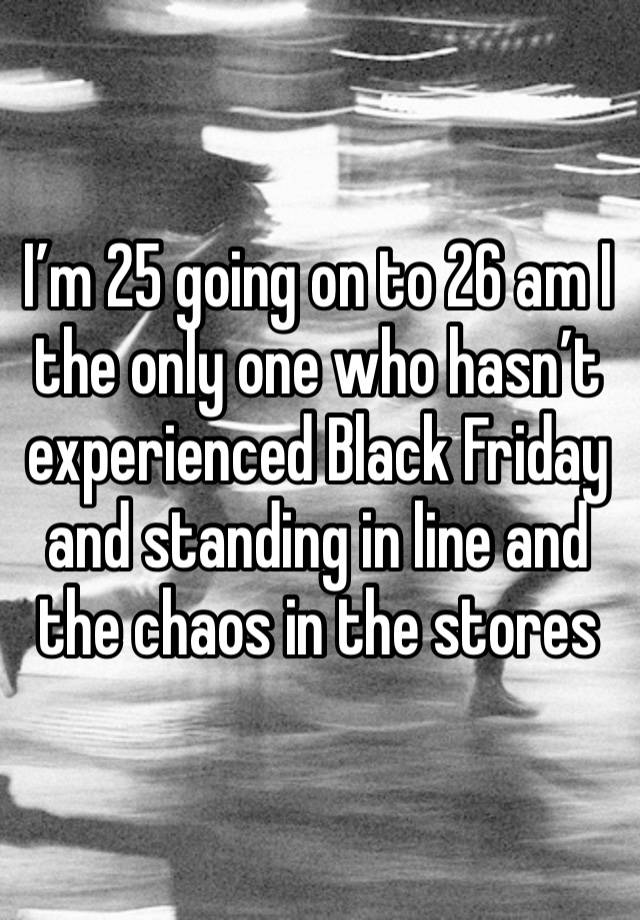 I’m 25 going on to 26 am I the only one who hasn’t experienced Black Friday and standing in line and the chaos in the stores 