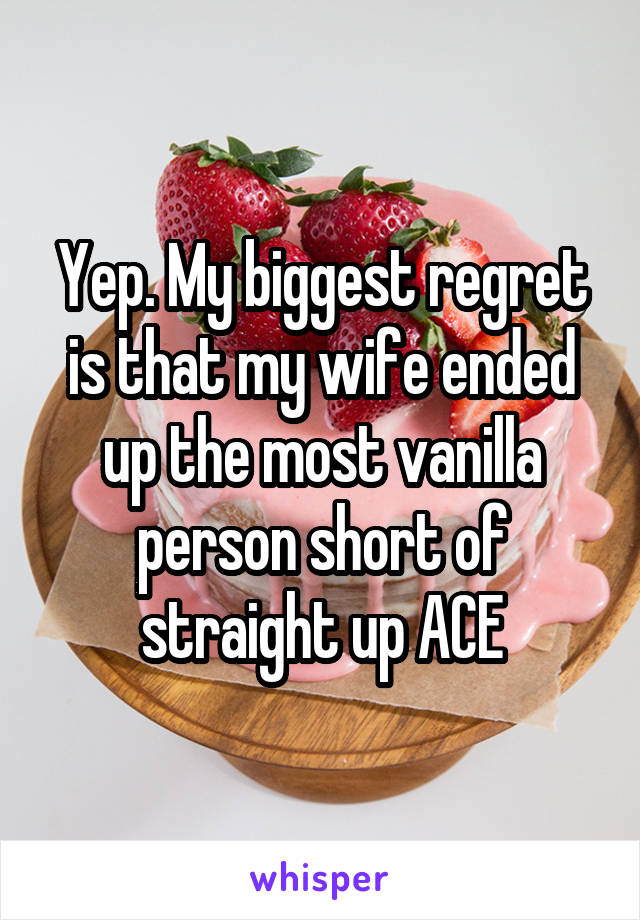 Yep. My biggest regret is that my wife ended up the most vanilla person short of straight up ACE