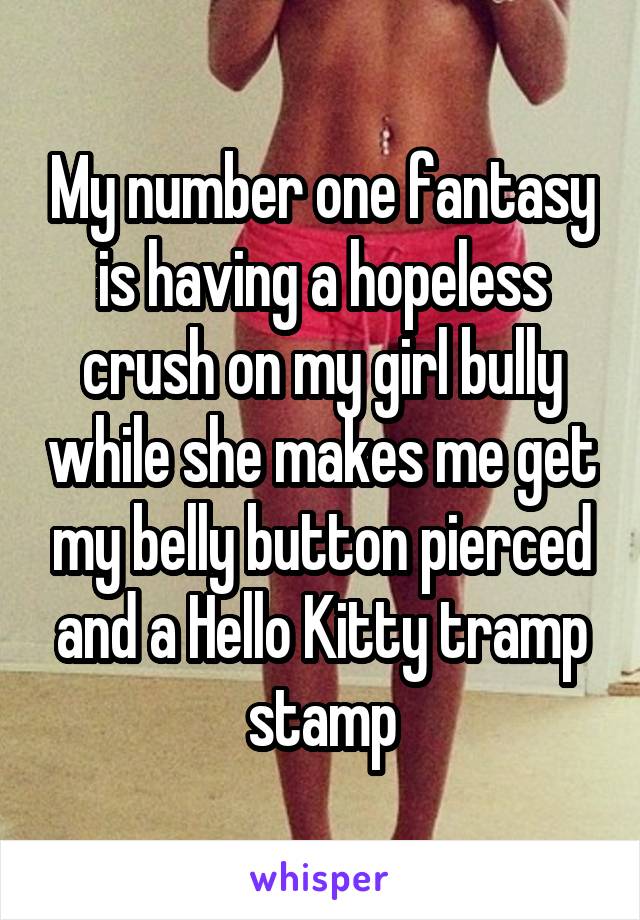 My number one fantasy is having a hopeless crush on my girl bully while she makes me get my belly button pierced and a Hello Kitty tramp stamp