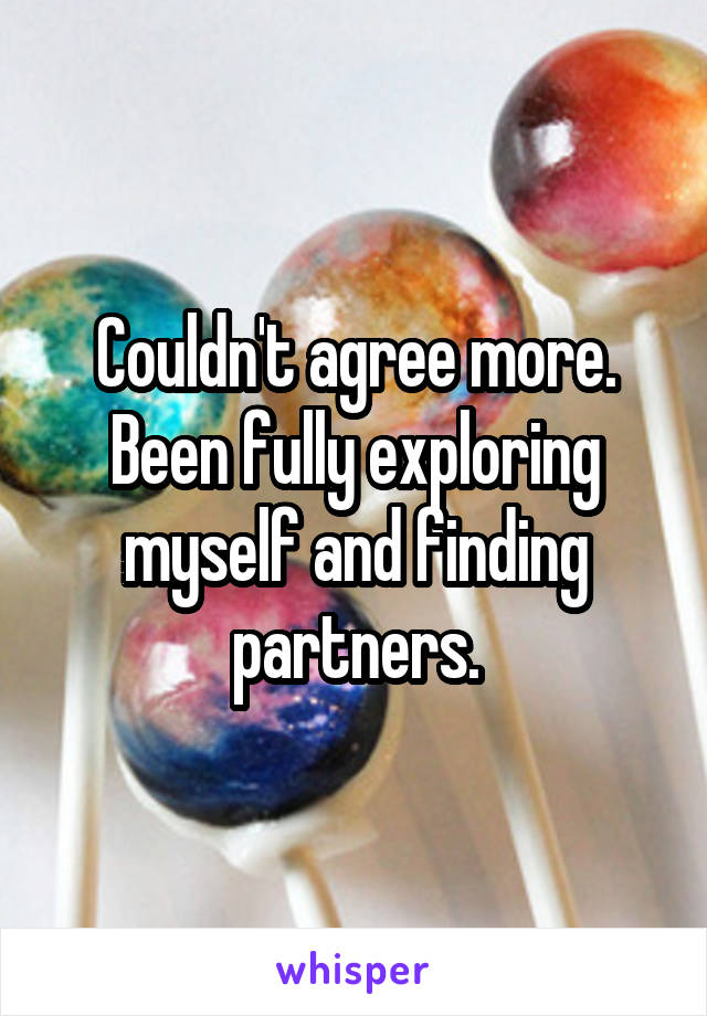 Couldn't agree more. Been fully exploring myself and finding partners.