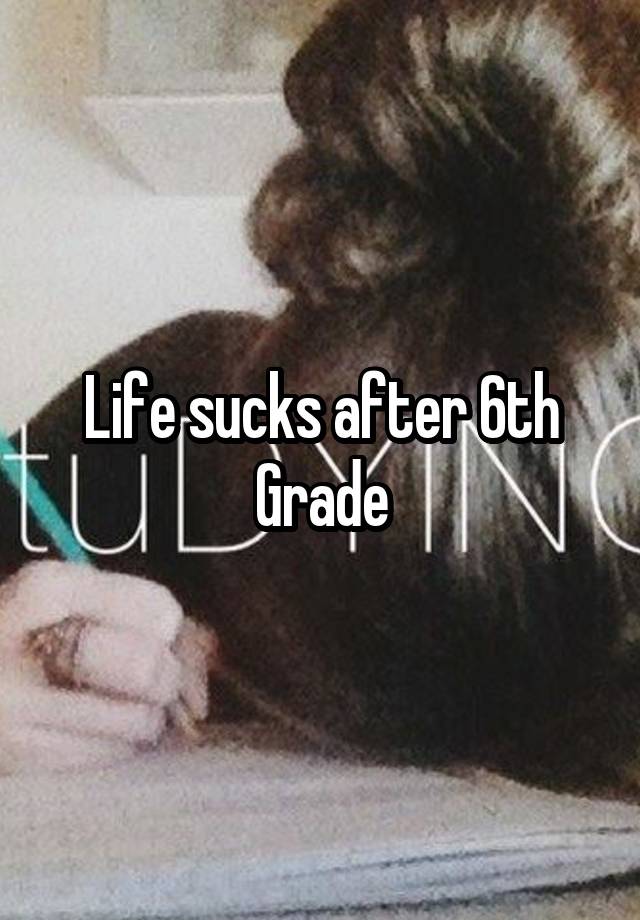 Life sucks after 6th Grade