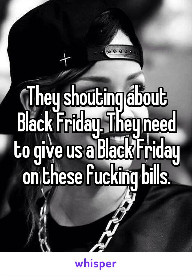 They shouting about Black Friday. They need to give us a Black Friday on these fucking bills.