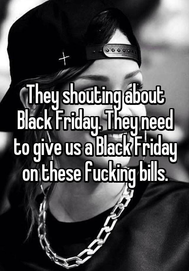 They shouting about Black Friday. They need to give us a Black Friday on these fucking bills.