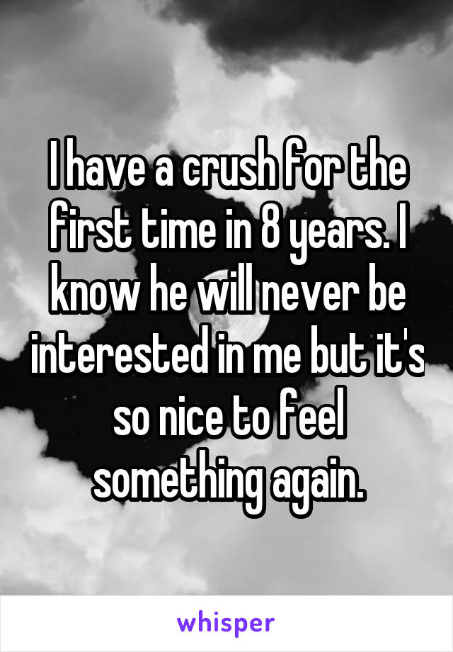 I have a crush for the first time in 8 years. I know he will never be interested in me but it's so nice to feel something again.