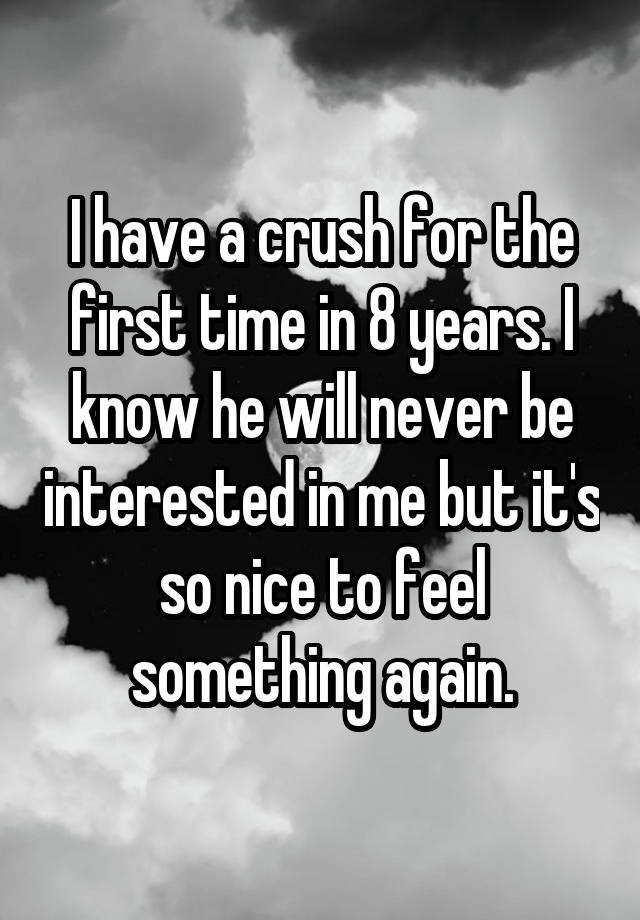 I have a crush for the first time in 8 years. I know he will never be interested in me but it's so nice to feel something again.