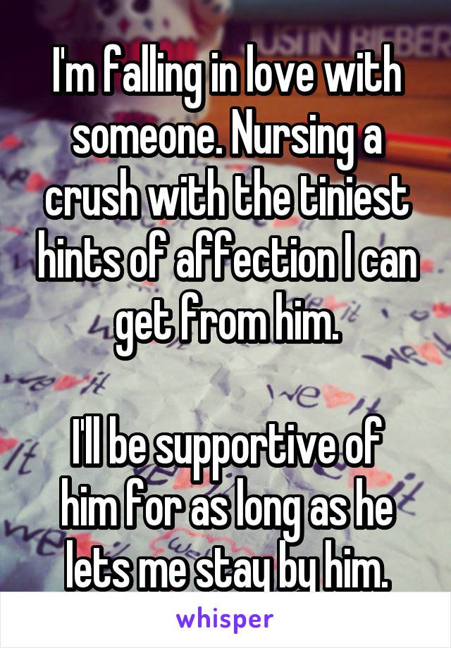 I'm falling in love with someone. Nursing a crush with the tiniest hints of affection I can get from him.

I'll be supportive of him for as long as he lets me stay by him.