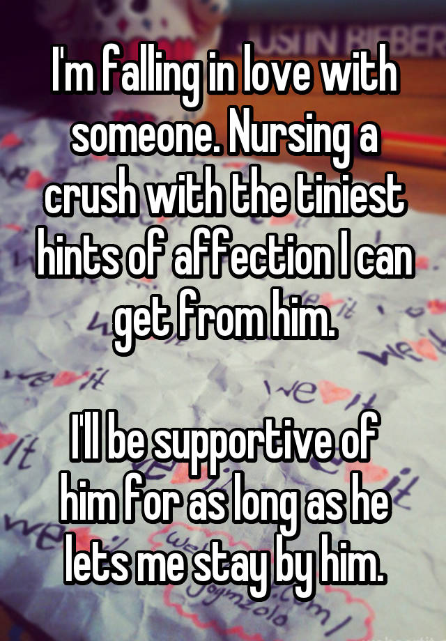 I'm falling in love with someone. Nursing a crush with the tiniest hints of affection I can get from him.

I'll be supportive of him for as long as he lets me stay by him.