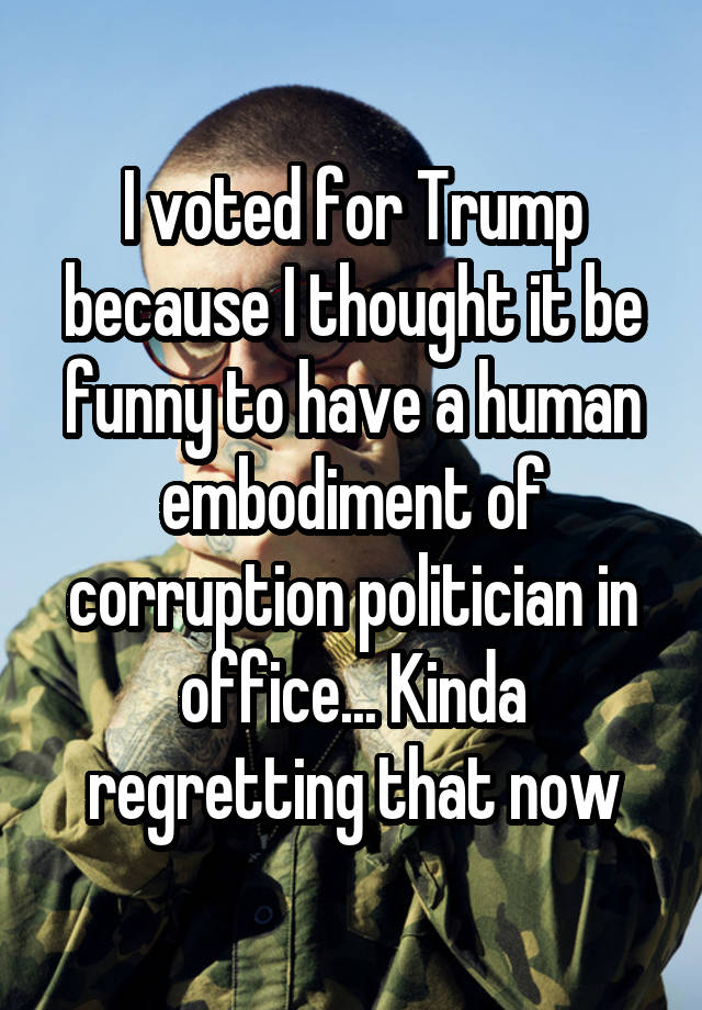 I voted for Trump because I thought it be funny to have a human embodiment of corruption politician in office... Kinda regretting that now