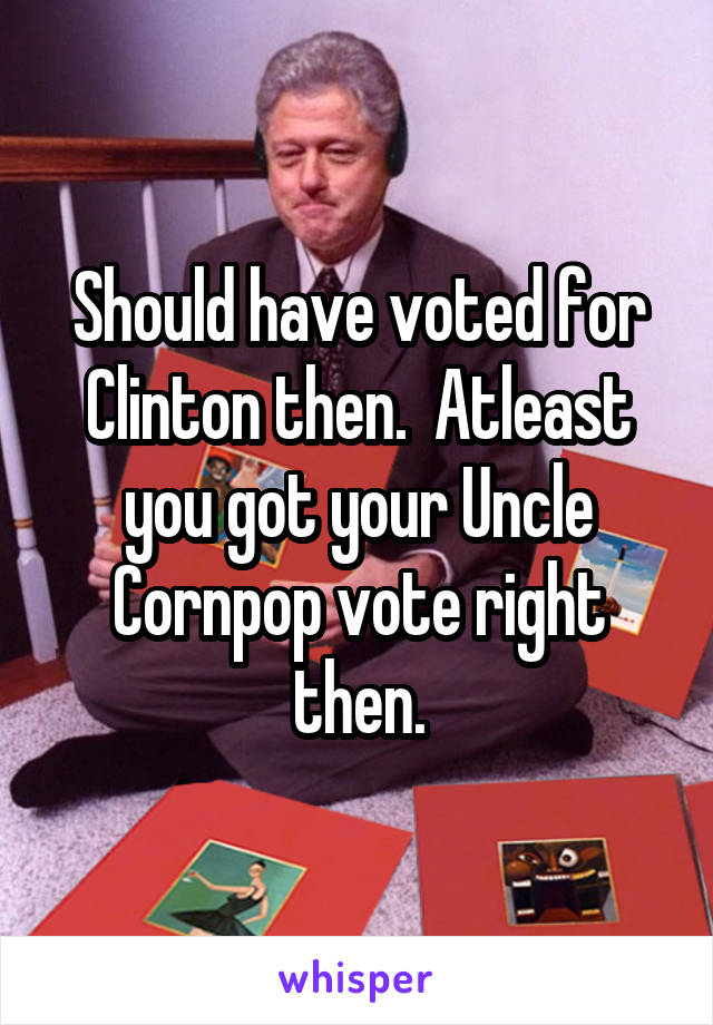 Should have voted for Clinton then.  Atleast you got your Uncle Cornpop vote right then.