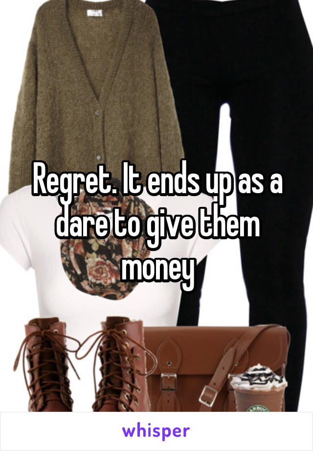 Regret. It ends up as a dare to give them money