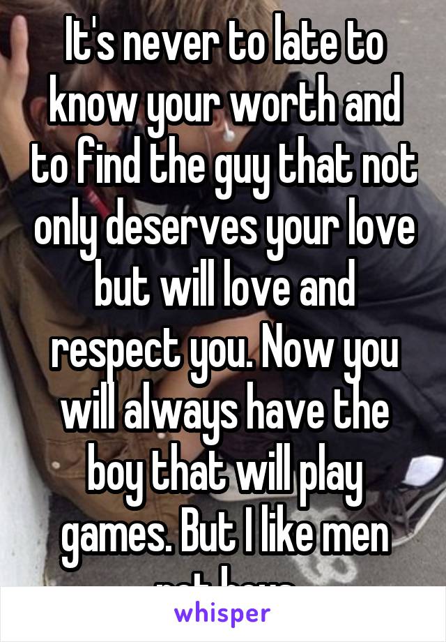 It's never to late to know your worth and to find the guy that not only deserves your love but will love and respect you. Now you will always have the boy that will play games. But I like men not boys