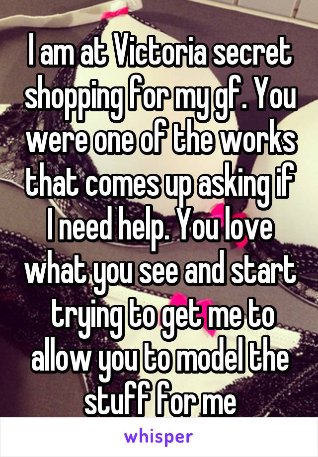 I am at Victoria secret shopping for my gf. You were one of the works that comes up asking if I need help. You love what you see and start
 trying to get me to allow you to model the stuff for me